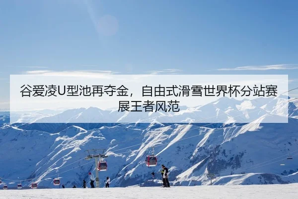 谷爱凌U型池再夺金，自由式滑雪世界杯分站赛展王者风范