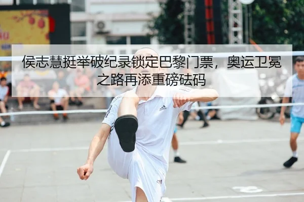 侯志慧挺举破纪录锁定巴黎门票，奥运卫冕之路再添重磅砝码