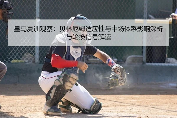 皇马夏训观察：贝林厄姆适应性与中场体系影响深析与轮换信号解读
