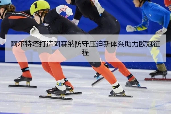 阿尔特塔打造阿森纳防守压迫新体系助力欧冠征程