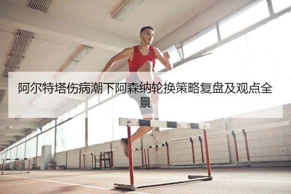 阿尔特塔伤病潮下阿森纳轮换策略复盘及观点全景